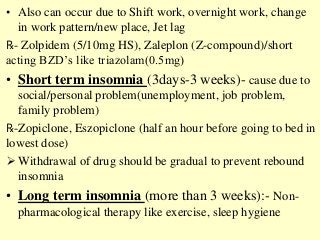 • Also can occur due to Shift work, overnight work, change
in work pattern/new place, Jet lag
℞- Zolpidem (5/10mg HS), Zaleplon (Z-compound)/short
acting BZD’s like triazolam(0.5mg)
• Short term insomnia (3days-3 weeks)- cause due to
social/personal problem(unemployment, job problem,
family problem)
℞-Zopiclone, Eszopiclone (half an hour before going to bed in
lowest dose)
 Withdrawal of drug should be gradual to prevent rebound
insomnia
• Long term insomnia (more than 3 weeks):- Non-
pharmacological therapy like exercise, sleep hygiene
 
