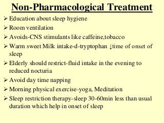 Non-Pharmacological Treatment
 Education about sleep hygiene
 Room ventilation
 Avoids-CNS stimulants like caffeine,tobacco
 Warm sweet Milk intake-d-tryptophan ↓time of onset of
sleep
 Elderly should restrict-fluid intake in the evening to
reduced nocturia
 Avoid day time napping
 Morning physical exercise-yoga, Meditation
 Sleep restriction therapy-sleep 30-60min less than usual
duration which help in onset of sleep
 