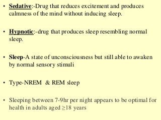 • Sedative:-Drug that reduces excitement and produces
calmness of the mind without inducing sleep.
• Hypnotic:-drug that produces sleep resembling normal
sleep.
• Sleep-A state of unconsciousness but still able to awaken
by normal sensory stimuli
• Type-NREM & REM sleep
• Sleeping between 7-9hr per night appears to be optimal for
health in adults aged ≥18 years
 