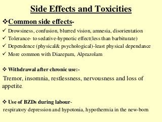 Side Effects and Toxicities
Common side effects-
 Drowsiness, confusion, blurred vision, amnesia, disorientation
 Tolerance- to sedative-hypnotic effect(less than barbiturate)
 Dependence (physical& psychological)-least physical dependance
 More common with Diazepam, Alprazolam
 Withdrawal after chronic use:-
Tremor, insomnia, restlessness, nervousness and loss of
appetite.
 Use of BZDs during labour-
respiratory depression and hypotonia, hypothermia in the new-born
 