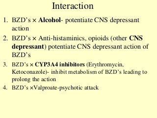 Interaction
1. BZD’s × Alcohol- potentiate CNS depressant
action
2. BZD’s × Anti-histaminics, opioids (other CNS
depressant) potentiate CNS depressant action of
BZD’s
3. BZD’s × CYP3A4 inhibitors (Erythromycin,
Ketoconazole)- inhibit metabolism of BZD’s leading to
prolong the action
4. BZD’s ×Valproate-psychotic attack
 