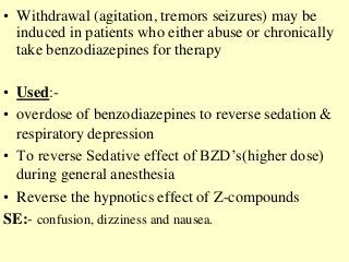 • Withdrawal (agitation, tremors seizures) may be
induced in patients who either abuse or chronically
take benzodiazepines for therapy
• Used:-
• overdose of benzodiazepines to reverse sedation &
respiratory depression
• To reverse Sedative effect of BZD’s(higher dose)
during general anesthesia
• Reverse the hypnotics effect of Z-compounds
SE:- confusion, dizziness and nausea.
 