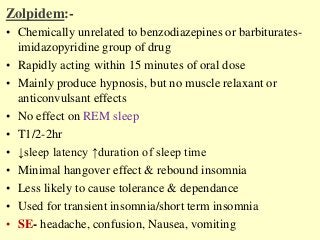 Zolpidem:-
• Chemically unrelated to benzodiazepines or barbiturates-
imidazopyridine group of drug
• Rapidly acting within 15 minutes of oral dose
• Mainly produce hypnosis, but no muscle relaxant or
anticonvulsant effects
• No effect on REM sleep
• T1/2-2hr
• ↓sleep latency ↑duration of sleep time
• Minimal hangover effect & rebound insomnia
• Less likely to cause tolerance & dependance
• Used for transient insomnia/short term insomnia
• SE- headache, confusion, Nausea, vomiting
 