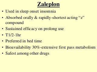 Zaleplon
• Used in sleep onset insomnia
• Absorbed orally & rapidly-shortest acting “z”
compound
• Sustained efficacy on prolong use
• T1/2-1hr
• Preferred in bed time
• Bioavailability 30%-extensive first pass metabolism
• Safest among other drugs
 