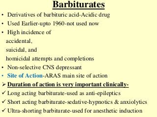 Barbiturates
• Derivatives of barbituric acid-Acidic drug
• Used Earlier-upto 1960-not used now
• High incidence of
accidental,
suicidal, and
homicidal attempts and completions
• Non-selective CNS depressant
• Site of Action-ARAS main site of action
 Duration of action is very important clinically-
 Long acting barbiturate-used as anti-epileptics
 Short acting barbiturate-sedative-hypnotics & anxiolytics
 Ultra-shorting barbiturate-used for anesthetic induction
 