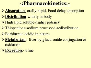-:Pharmacokinetics:-
Absorption- orally rapid, Food delay absorption
Distribution-widely in body
High lipid soluble-higher potency
Thiopentone sodium processed-redistribution
Barbiturate-acidic in nature
Metabolism:- liver by glucuronide conjugation &
oxidation
Excretion:- urine
 
