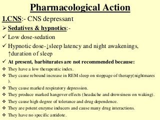 Pharmacological Action
1.CNS:- CNS depressant
 Sedatives & hypnotics:-
 Low dose-sedation
 Hypnotic dose-↓sleep latency and night awakenings,
↑duration of sleep
 At present, barbiturates are not recommended because:
 They have a low therapeutic index.
 They cause rebound increase in REM sleep on stoppage of therapy(nightmares
).
 They cause marked respiratory depression.
 They produce marked hangover effects (headache and drowsiness on waking).
 They cause high degree of tolerance and drug dependence.
 They are potent enzyme inducers and cause many drug interactions.
 They have no specific antidote.
 