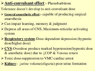 Anti-convulsant effect:- Phenobarbitone
Tolerance doesn’t develop to anti-convulsant dose
 General anaesthetic effect:- capable of producing surgical
anaesthesia
 Can impair learning, memory & judgment
 Depress all areas of CNS, Maximum-reticular activating
system
 Respiratory system-Dose dependent depression (hypnotic
dose/higher dose)
 CVS-Overdose produce marked hypotension(hypnotic dose
& anesthetic dose) due to ↓COP & Venous return
 Toxic dose-suppression to VMC-cardiac arrest
 Kidney:- ↓urine volume(oliguria)-poor urine formation
 
