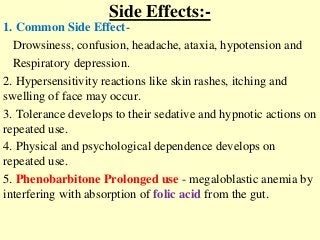 Side Effects:-
1. Common Side Effect-
Drowsiness, confusion, headache, ataxia, hypotension and
Respiratory depression.
2. Hypersensitivity reactions like skin rashes, itching and
swelling of face may occur.
3. Tolerance develops to their sedative and hypnotic actions on
repeated use.
4. Physical and psychological dependence develops on
repeated use.
5. Phenobarbitone Prolonged use - megaloblastic anemia by
interfering with absorption of folic acid from the gut.
 