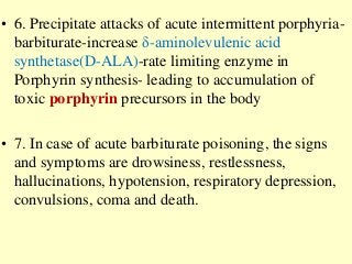 • 6. Precipitate attacks of acute intermittent porphyria-
barbiturate-increase δ-aminolevulenic acid
synthetase(D-ALA)-rate limiting enzyme in
Porphyrin synthesis- leading to accumulation of
toxic porphyrin precursors in the body
• 7. In case of acute barbiturate poisoning, the signs
and symptoms are drowsiness, restlessness,
hallucinations, hypotension, respiratory depression,
convulsions, coma and death.
 
