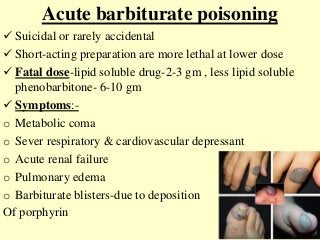 Acute barbiturate poisoning
 Suicidal or rarely accidental
 Short-acting preparation are more lethal at lower dose
 Fatal dose-lipid soluble drug-2-3 gm , less lipid soluble
phenobarbitone- 6-10 gm
 Symptoms:-
o Metabolic coma
o Sever respiratory & cardiovascular depressant
o Acute renal failure
o Pulmonary edema
o Barbiturate blisters-due to deposition
Of porphyrin
 