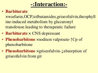 -:Interaction:-
• Barbiturate
×warfarin,OCP,tolbutamides,griseofulvin,theophyll
ine-induced metabolism by glucuronyl
transferase.leading to therapeutic failure
• Barbiturate × CNS depressant
• Phenobarbitone ×sodium valproate-↑Cp of
phenobarbitone
• Phenobarbitone ×griseofulvin-↓absorption of
griseofulvin from git
 