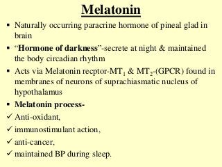 Melatonin
 Naturally occurring paracrine hormone of pineal glad in
brain
 “Hormone of darkness”-secrete at night & maintained
the body circadian rhythm
 Acts via Melatonin recptor-MT1 & MT2-(GPCR) found in
membranes of neurons of suprachiasmatic nucleus of
hypothalamus
 Melatonin process-
 Anti-oxidant,
 immunostimulant action,
 anti-cancer,
 maintained BP during sleep.
 