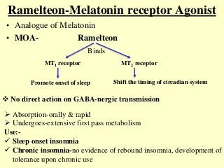 Ramelteon-Melatonin receptor Agonist
• Analogue of Melatonin
• MOA- Ramelteon
Binds
MT1 receptor MT2 receptor
Promote onset of sleep Shift the timing of circadian system
 No direct action on GABA-nergic transmission
 Absorption-orally & rapid
 Undergoes-extensive first pass metabolism
Use:-
 Sleep onset insomnia
 Chronic insomnia-no evidence of rebound insomnia, development of
tolerance upon chronic use
 