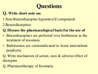 Questions
Q. Write short note on:
1.Non-Benzodiazepine hypnotics/Z compounds
2.Benzodiazepines
Q. Discuss the pharmacological basis for the use of
• Benzodiazepines are preferred over barbiturate in the
treatment of insomnia
• Barbiturates are contraindicated in Acute intermittent
porphyria
Q. Write mechanism of action, uses & adverse effect of
diazepam
Q. Pharmacotherapy of Insomnia
 