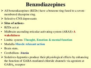 Benzodiazepines
 All benzodiazepines (BZDs) have a benzene ring fused to a seven-
membered diazepine ring.
 Selective CNS depressants
 Sites of action:-
• BZDs act at
• Midbrain-ascending reticular activating system (ARAS)-A
wakefulness
• Limbic system- Thought, Emotion & mental function
• Medulla-Muscle relaxant action
• Brain stem,
• Cerebellum- Ataxia
 Sedatives-hypnotics produce their physiological effects by enhancing
the function of GABA-mediated chloride channels via agonism at
GABAA receptor
 