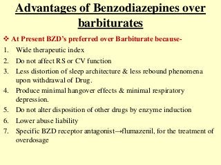 Advantages of Benzodiazepines over
barbiturates
1. Wide therapeutic index
2. Do not affect RS or CV function
3. Less distortion of sleep architecture & less rebound phenomena
upon withdrawal of Drug.
4. Produce minimal hangover effects & minimal respiratory
depression.
5. Do not alter disposition of other drugs by enzyme induction
6. Lower abuse liability
7. Specific BZD receptor antagonist→flumazenil, for the treatment of
overdosage
 At Present BZD’s preferred over Barbiturate because-
 