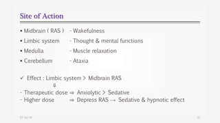 Site of Action
 Midbrain ( RAS ) - Wakefulness
 Limbic system - Thought & mental functions
 Medulla - Muscle relaxation
 Cerebellum - Ataxia
 Effect : Limbic system > Midbrain RAS
⇓
- Therapeutic dose ⇒ Anxiolytic > Sedative
- Higher dose ⇒ Depress RAS → Sedative & hypnotic effect
07-Jul-14 11
 