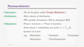 Pharmacokinetics
 Absorption : - All can be given orally ( Except, Midazolam )
 Distribution : - Wide volume of distribution
- PPB variable, flurazepam 10% to diazepam 90%
 Metabolism : - Phase 1 reactions ⇒ Phase 2 reactions
- Some phase 1 metabolites are active ⇒ ↑ T1/2 &
duration of action
- e.g. - Midazolam - Diazepam - Flurazepam
- Alprazolam - Chlordiazepoxide
07-Jul-14 16
 