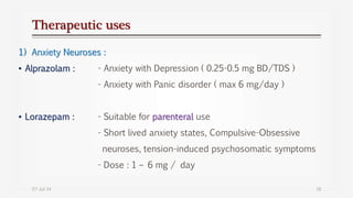 Therapeutic uses
1) Anxiety Neuroses :
• Alprazolam : - Anxiety with Depression ( 0.25-0.5 mg BD/TDS )
- Anxiety with Panic disorder ( max 6 mg/day )
• Lorazepam : - Suitable for parenteral use
- Short lived anxiety states, Compulsive-Obsessive
neuroses, tension-induced psychosomatic symptoms
- Dose : 1 – 6 mg / day
07-Jul-14 18
 