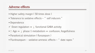 Adverse effects
 Higher safety margin ( 50 times dose )
 Tolerance to sedative effects – “ self inducers ”
 Dependence
 Down regulation ⇒ ↓ functional GABA activity
 ↑ Age ⇒ ↓ phase 1 metabolism ⇒ confusion, forgetfulness
 Paradoxical stimulation ( flurazepam )
 Flunitrazepam – sedative-amnesic effects – “ date rapes ”
07-Jul-14 24
 