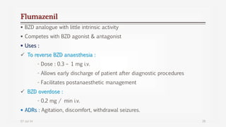 Flumazenil
 BZD analogue with little intrinsic activity
 Competes with BZD agonist & antagonist
 Uses :
 To reverse BZD anaesthesia :
- Dose : 0.3 – 1 mg i.v.
- Allows early discharge of patient after diagnostic procedures
- Facilitates postanaesthetic management
 BZD overdose :
- 0.2 mg / min i.v.
 ADRs : Agitation, discomfort, withdrawal seizures.
07-Jul-14 28
 