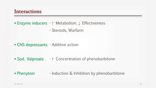 Interactions
 Enzyme inducers - ↑ Metabolism, ↓ Effectiveness
- Steroids, Warfarin
 CNS depressants - Additive action
 Sod. Valproate - ↑ Concentration of phenobarbitone
 Phenytoin - Induction & Inhibition by phenobarbitone
07-Jul-14 35
 