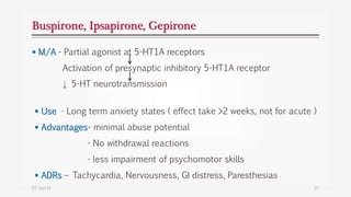 Buspirone, Ipsapirone, Gepirone
 M/A - Partial agonist at 5-HT1A receptors
Activation of presynaptic inhibitory 5-HT1A receptor
↓ 5-HT neurotransmission
07-Jul-14 37
 Use - Long term anxiety states ( effect take >2 weeks, not for acute )
 Advantages- minimal abuse potential
- No withdrawal reactions
- less impairment of psychomotor skills
 ADRs – Tachycardia, Nervousness, GI distress, Paresthesias
 