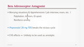Beta Adrenoceptor Antagonist
 Worrying situations & Apprehensions ( job interview, exam, etc. )
Palpitation, tremors, GI upset.
Reinforce anxiety
 Propranolol 20 mg TDS breaks the vicious cycle
 CVS effects ⇒ Unlikely to be used as anxiolytic
07-Jul-14 38
 
