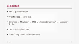 Melatonin
 Pineal gland hormone
 Affects sleep – wake cycle
 Darkness ⇒ Melatonin ⇒ MT1 MT2 receptors in SCN ⇒ Circadian
rhythm
 Use - Jet-lag insomnia
 Dose: 3 mg 2 hour before bed time
07-Jul-14 39
 