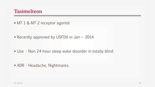 Tasimelteon
 MT 1 & MT 2 receptor agonist
 Recently approved by USFDA in Jan – 2014
 Use - Non 24-hour sleep wake disorder in totally blind
 ADR - Headache, Nightmares.
07-Jul-14 41
 