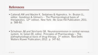 References
 Catterall AW and Mackie K. Sedatives & Hypnotics. In : Bruton LL,
editor. Goodman & Gilman’s – The Pharmacological basis of
therapeutics. 12th edition. New York : Mc Graw Hill Publication; 2011.
p. 566-82.
 Schulman JM and Strichartz GR. Neurotransmission in central nervous
system. In: Golan DE, editor. Principles of Pharmacology – The
pathophysiological basis of drug therapy. 3rd edition. New Delhi:
Walters Kluwer Publication; 2012. p. 147-62.
07-Jul-14 42
 