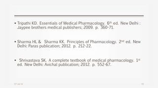  Tripathi KD. Essentials of Medical Pharmacology. 6th ed. New Delhi :
Jaypee brothers medical publishers; 2009. p. 360-71.
 Sharma HL & Sharma KK. Principles of Pharmacology. 2nd ed. New
Delhi: Paras publication; 2012. p. 212-22.
 Shrivastava SK. A complete textbook of medical pharmacology. 1st
ed. New Delhi: Avichal publication; 2012. p. 552-67.
07-Jul-14 43
 