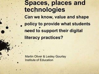 Spaces, places and
technologies
Can we know, value and shape
policy to provide what students
need to support their digital
literacy practices?
Martin Oliver & Lesley Gourlay
Institute of Education
 