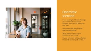 Optimistic
scenario
If you could get all the technology
you would wish to support
students, what would the future
look like?
How do you see your (digital)
practice developing?
What supports your uses of
educational technology?
In your university setting, what are
the trends and projects for TEL?
 