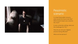 Pessimistic
scenario
In a least favourable scenario,
what would the future look like?
What would impact your practice
the most?
In your university setting, what are
the challenges for TEL?
How do you see your (digital)
practice being affected?
What are the barriers?
 