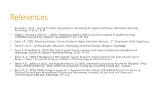 References
 Bennett, L., 2014. Learning from the early adopters: developing the digital practitioner. Research in Learning
Technology, 22 (July), 1–11.
 Clegg, S., Konrad, J. and Tan, J. (2000), Preparing academic staff to use ICTs in support of student learning,
International Journal for Academic Development, 5 (2): 138–148.
 Dator, J.A., 2002. Advancing Futures: Futures Studies in Higher Education. Westport, CT: Greenwood Publishing Group.
 Facer, K., 2011. Learning Futures: Education, Technology and Social Change. Abingdon: Routledge.
 Facer, K. & Sandford, R. (2010) The next 25 years? Future scenarios and future directions for education and
technology. Journal of Computer Assisted Learning. 26 (1), 74–93.
 Textor, R. B. (1980) A Handbook on Ethnographic Futures Research. 3rd ed. Stanford, CA: Cultural and Futures
Research Project, School of Education and Dept. of Anthropology, Stanford University.
 Textor, R.B., Ladavalya, B.M.L. and Prabudhanitisarn, S. (1984), Alternative Sociocultural Futures for Thailand: A Pilot
Inquiry Among Academics, Faculty of the Social Sciences, Chiang Mai University, Chiang Mai, Thailand.
 Textor, R. B. (1990) ‘Methodological appendix’, in Sippanondha Ketudat (ed.) The Middle Path for the Future of
Thailand: Technology in Harmony with Culture and Environment. Honolulu, HI: Institute for Culture and
Communication, East-West Center. pp. 194–212.
 