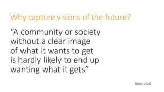 Why capture visions of the future?
“A community or society
without a clear image
of what it wants to get
is hardly likely to end up
wanting what it gets”
(Dator 2002)
 