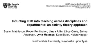 SEDA Autumn Conference 2019
New frontiers in educational and curriculum development
15th November 2019
Inducting staff into teaching across disciplines and
departments: an activity theory approach
Susan Mathieson, Roger Penlington, Linda Allin, Libby Orme, Emma
Anderson, Lynn McInnes, Kate Black, Helen Hooper
Northumbria University, Newcastle upon Tyne
 