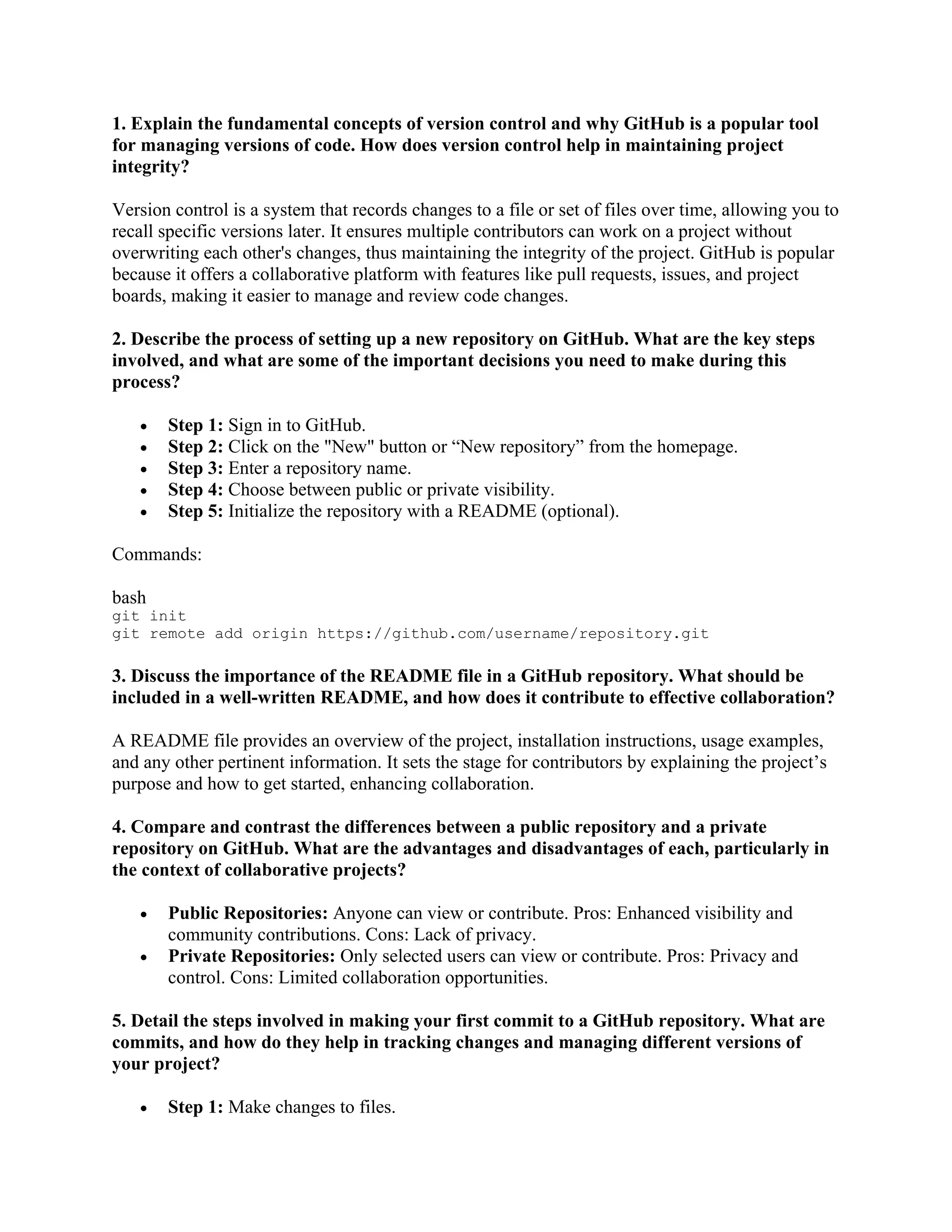 1. Explain the fundamental concepts of version control and why GitHub is a popular tool for managing versions of code. How does version control help in maintaining project integrity? Version control is a system that records changes to a file or set of files over time, allowing you to recall specific versions later. It ensures multiple contributors can work on a project without overwriting each other's changes, thus maintaining the integrity of the project. GitHub is popular because it offers a collaborative platform with features like pull requests, issues, and project boards, making it easier to manage and review code changes. 2. Describe the process of setting up a new repository on GitHub. What are the key steps involved, and what are some of the important decisions you need to make during this process? • Step 1: Sign in to GitHub. • Step 2: Click on the "New" button or “New repository” from the homepage. • Step 3: Enter a repository name. • Step 4: Choose between public or private visibility. • Step 5: Initialize the repository with a README (optional). Commands: bash git init git remote add origin https://github.com/username/repository.git 3. Discuss the importance of the README file in a GitHub repository. What should be included in a well-written README, and how does it contribute to effective collaboration? A README file provides an overview of the project, installation instructions, usage examples, and any other pertinent information. It sets the stage for contributors by explaining the project’s purpose and how to get started, enhancing collaboration. 4. Compare and contrast the differences between a public repository and a private repository on GitHub. What are the advantages and disadvantages of each, particularly in the context of collaborative projects? • Public Repositories: Anyone can view or contribute. Pros: Enhanced visibility and community contributions. Cons: Lack of privacy. • Private Repositories: Only selected users can view or contribute. Pros: Privacy and control. Cons: Limited collaboration opportunities. 5. Detail the steps involved in making your first commit to a GitHub repository. What are commits, and how do they help in tracking changes and managing different versions of your project? • Step 1: Make changes to files. 