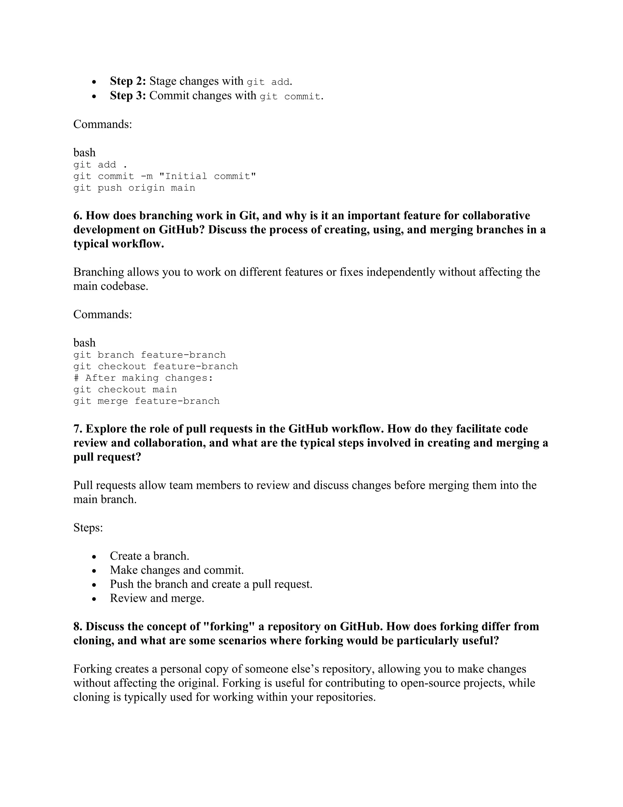 • Step 2: Stage changes with git add. • Step 3: Commit changes with git commit. Commands: bash git add . git commit -m "Initial commit" git push origin main 6. How does branching work in Git, and why is it an important feature for collaborative development on GitHub? Discuss the process of creating, using, and merging branches in a typical workflow. Branching allows you to work on different features or fixes independently without affecting the main codebase. Commands: bash git branch feature-branch git checkout feature-branch # After making changes: git checkout main git merge feature-branch 7. Explore the role of pull requests in the GitHub workflow. How do they facilitate code review and collaboration, and what are the typical steps involved in creating and merging a pull request? Pull requests allow team members to review and discuss changes before merging them into the main branch. Steps: • Create a branch. • Make changes and commit. • Push the branch and create a pull request. • Review and merge. 8. Discuss the concept of "forking" a repository on GitHub. How does forking differ from cloning, and what are some scenarios where forking would be particularly useful? Forking creates a personal copy of someone else’s repository, allowing you to make changes without affecting the original. Forking is useful for contributing to open-source projects, while cloning is typically used for working within your repositories. 