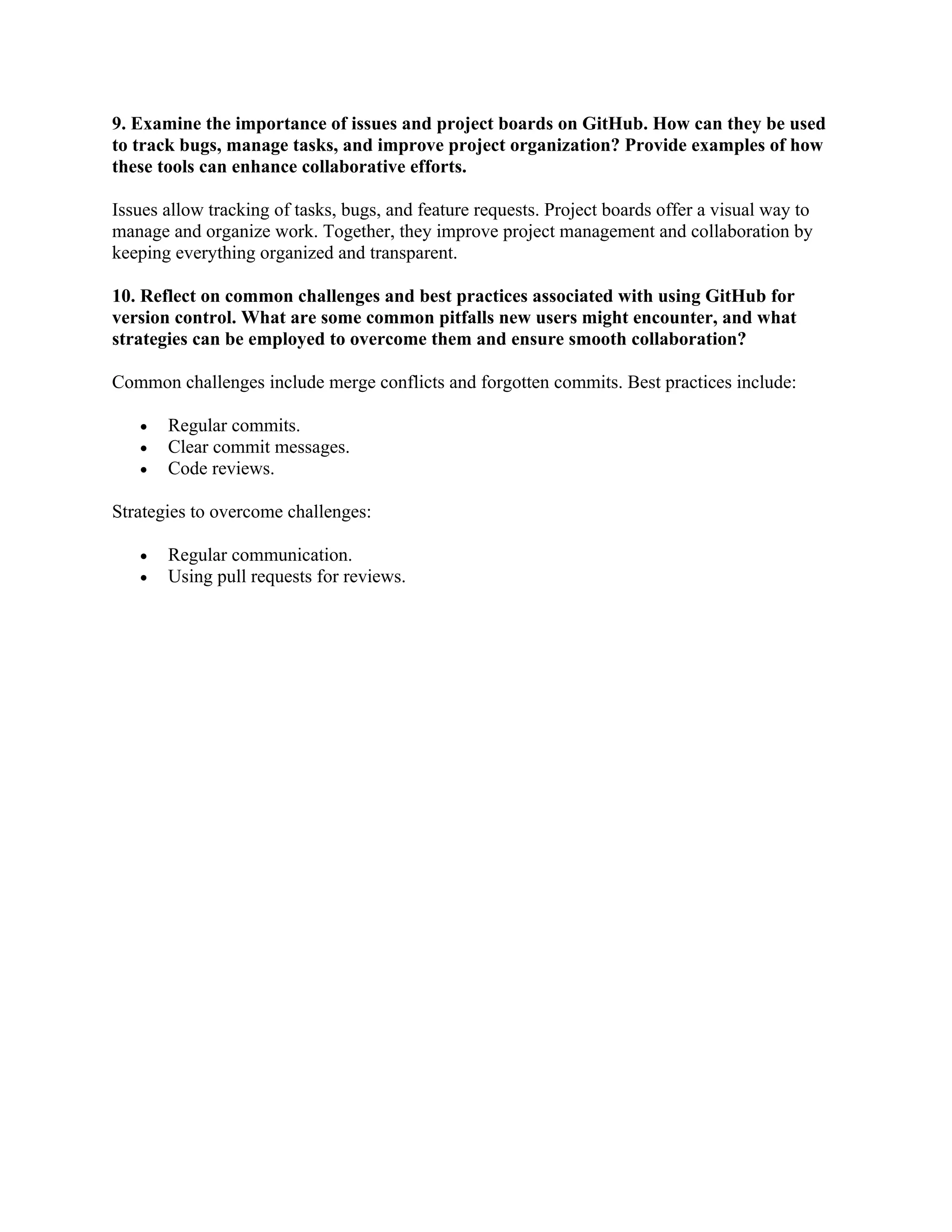9. Examine the importance of issues and project boards on GitHub. How can they be used to track bugs, manage tasks, and improve project organization? Provide examples of how these tools can enhance collaborative efforts. Issues allow tracking of tasks, bugs, and feature requests. Project boards offer a visual way to manage and organize work. Together, they improve project management and collaboration by keeping everything organized and transparent. 10. Reflect on common challenges and best practices associated with using GitHub for version control. What are some common pitfalls new users might encounter, and what strategies can be employed to overcome them and ensure smooth collaboration? Common challenges include merge conflicts and forgotten commits. Best practices include: • Regular commits. • Clear commit messages. • Code reviews. Strategies to overcome challenges: • Regular communication. • Using pull requests for reviews. 