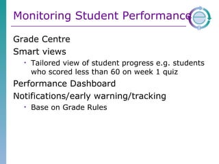 Monitoring Student Performance Grade Centre Smart views Tailored view of student progress e.g. students who scored less than 60 on week 1 quiz Performance Dashboard Notifications/early warning/tracking Base on Grade Rules 