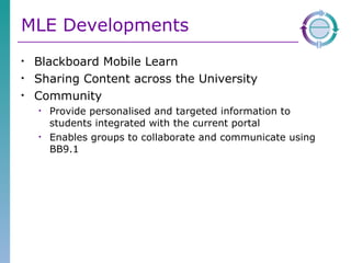 MLE Developments Blackboard Mobile Learn Sharing Content across the University Community Provide personalised and targeted information to students integrated with the current portal Enables groups to collaborate and communicate using BB9.1 