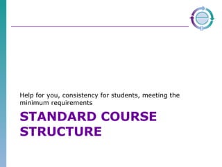 STANDARD COURSE STRUCTURE Help for you, consistency for students, meeting the minimum requirements 