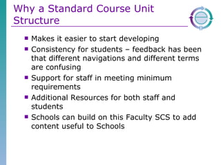 Why a Standard Course Unit Structure Makes it easier to start developing Consistency for students – feedback has been that different navigations and different terms are confusing Support for staff in meeting minimum requirements Additional Resources for both staff and students  Schools can build on this Faculty SCS to add content useful to Schools 