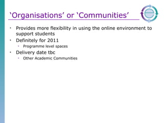 ‘ Organisations’ or ‘Communities’ Provides more flexibility in using the online environment to support students  Definitely for 2011 Programme level spaces Delivery date tbc Other Academic Communities 