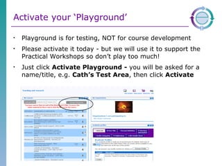 Activate your ‘Playground’ Playground is for testing, NOT for course development  Please activate it today - but we will use it to support the Practical Workshops so don’t play too much! Just click  Activate Playground -  you will be asked for a name/title, e.g.  Cath’s Test Area , then click  Activate 