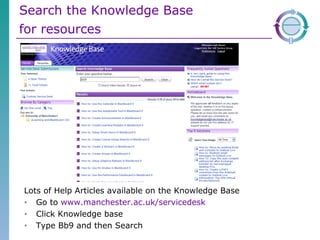 Search the Knowledge Base  for resources   Lots of Help Articles available on the Knowledge Base  Go to  www.manchester.ac.uk/servicedesk   Click Knowledge base  Type Bb9 and then Search 