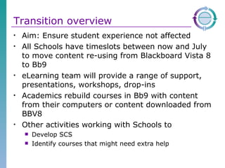 Transition overview Aim: Ensure student experience not affected All Schools have timeslots between now and July to move content re-using from Blackboard Vista 8 to Bb9 eLearning team will provide a range of support, presentations, workshops, drop-ins  Academics rebuild courses in Bb9 with content from their computers or content downloaded from BBV8 Other activities working with Schools to  Develop SCS Identify courses that might need extra help 